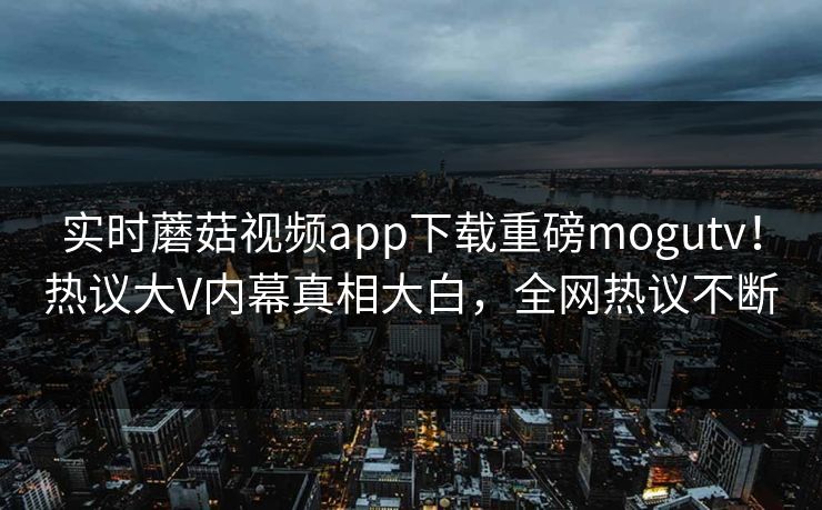 实时蘑菇视频app下载重磅mogutv！热议大V内幕真相大白，全网热议不断