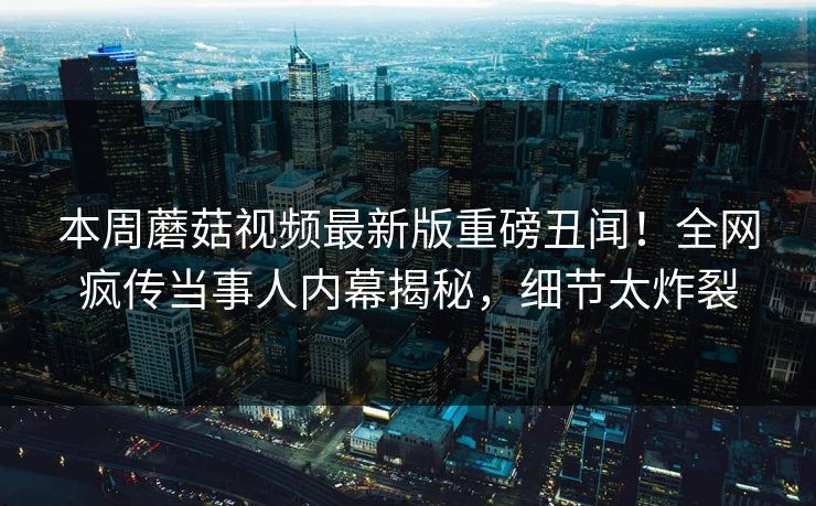 本周蘑菇视频最新版重磅丑闻！全网疯传当事人内幕揭秘，细节太炸裂