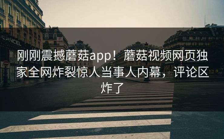 刚刚震撼蘑菇app！蘑菇视频网页独家全网炸裂惊人当事人内幕，评论区炸了