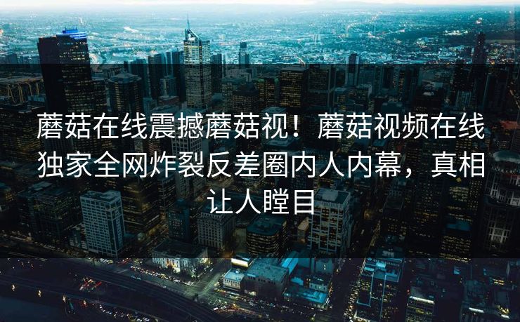 蘑菇在线震撼蘑菇视！蘑菇视频在线独家全网炸裂反差圈内人内幕，真相让人瞠目