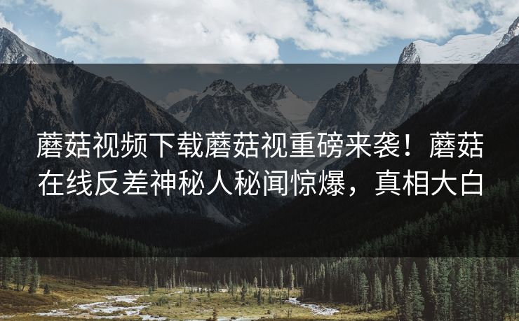 蘑菇视频下载蘑菇视重磅来袭！蘑菇在线反差神秘人秘闻惊爆，真相大白