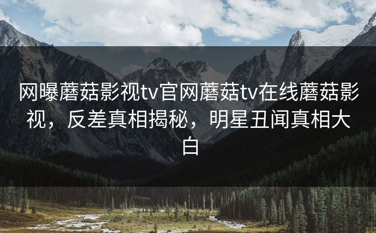 网曝蘑菇影视tv官网蘑菇tv在线蘑菇影视，反差真相揭秘，明星丑闻真相大白