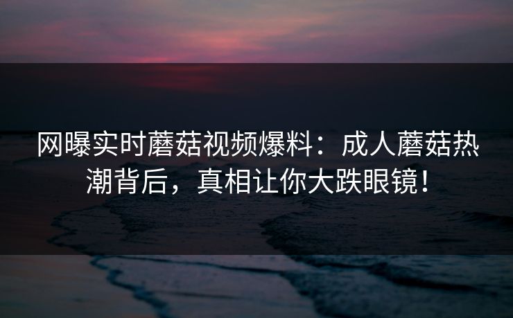网曝实时蘑菇视频爆料：成人蘑菇热潮背后，真相让你大跌眼镜！