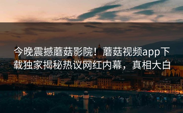 今晚震撼蘑菇影院！蘑菇视频app下载独家揭秘热议网红内幕，真相大白