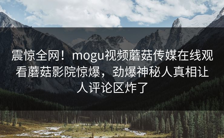 震惊全网！mogu视频蘑菇传媒在线观看蘑菇影院惊爆，劲爆神秘人真相让人评论区炸了