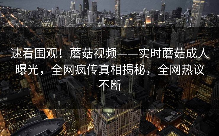 速看围观！蘑菇视频——实时蘑菇成人曝光，全网疯传真相揭秘，全网热议不断