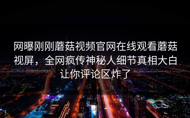 网曝刚刚蘑菇视频官网在线观看蘑菇视屏，全网疯传神秘人细节真相大白让你评论区炸了