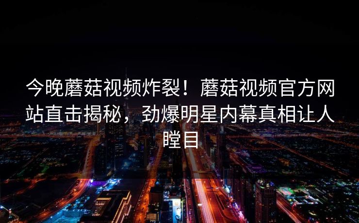 今晚蘑菇视频炸裂！蘑菇视频官方网站直击揭秘，劲爆明星内幕真相让人瞠目