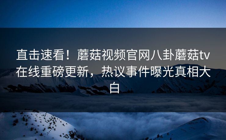 直击速看！蘑菇视频官网八卦蘑菇tv在线重磅更新，热议事件曝光真相大白