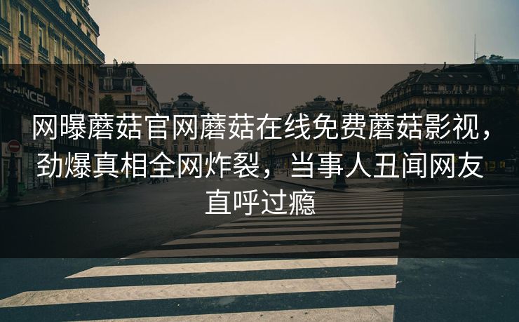 网曝蘑菇官网蘑菇在线免费蘑菇影视，劲爆真相全网炸裂，当事人丑闻网友直呼过瘾