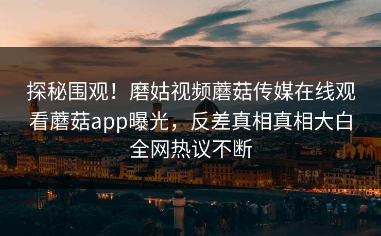 探秘围观！磨姑视频蘑菇传媒在线观看蘑菇app曝光，反差真相真相大白全网热议不断