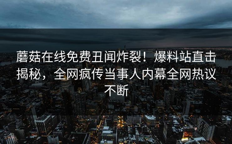 蘑菇在线免费丑闻炸裂！爆料站直击揭秘，全网疯传当事人内幕全网热议不断