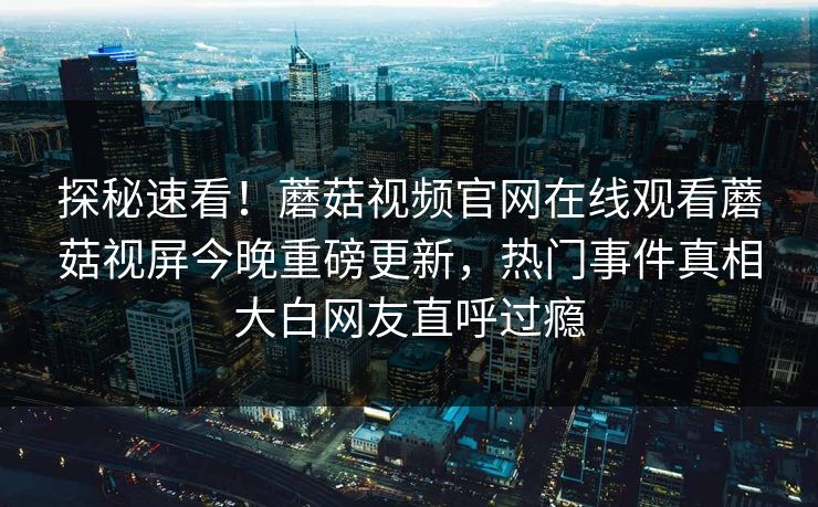 探秘速看！蘑菇视频官网在线观看蘑菇视屏今晚重磅更新，热门事件真相大白网友直呼过瘾