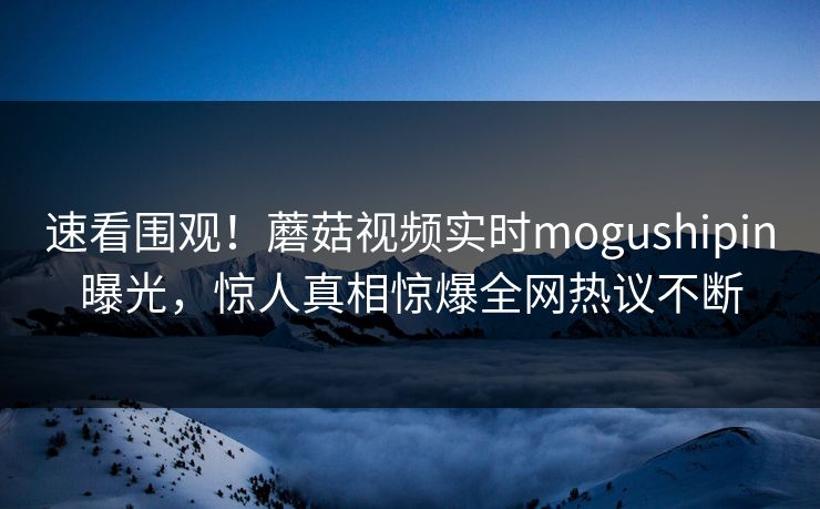 速看围观！蘑菇视频实时mogushipin曝光，惊人真相惊爆全网热议不断