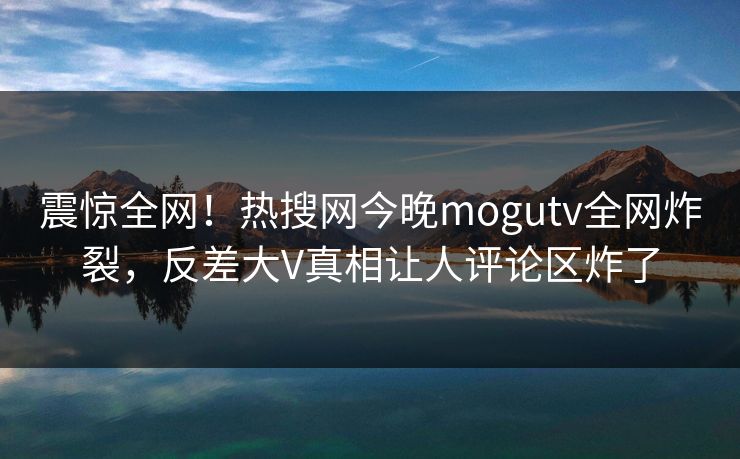 震惊全网！热搜网今晚mogutv全网炸裂，反差大V真相让人评论区炸了