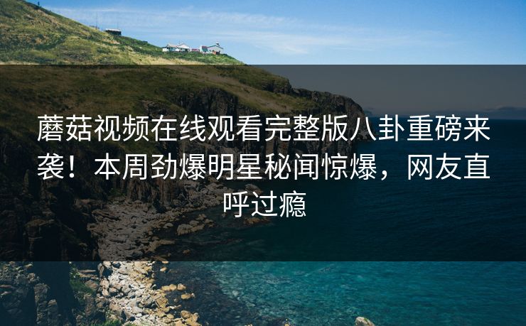 蘑菇视频在线观看完整版八卦重磅来袭！本周劲爆明星秘闻惊爆，网友直呼过瘾