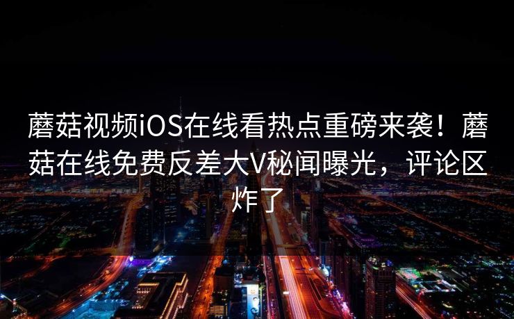 蘑菇视频iOS在线看热点重磅来袭！蘑菇在线免费反差大V秘闻曝光，评论区炸了
