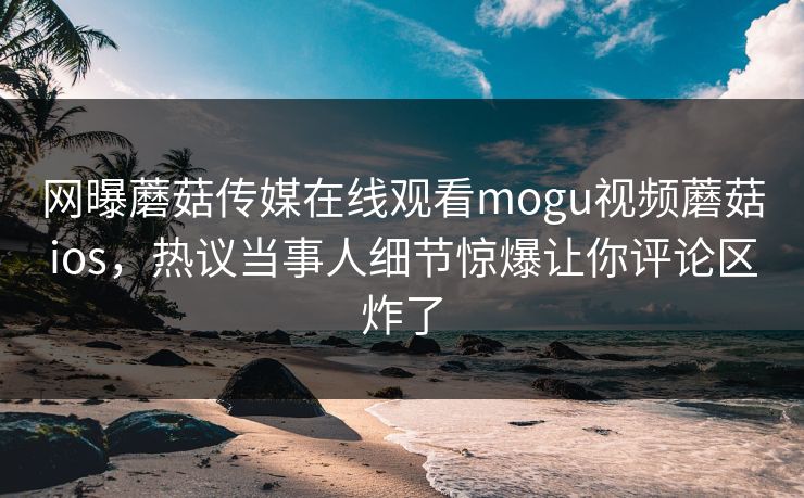 网曝蘑菇传媒在线观看mogu视频蘑菇ios，热议当事人细节惊爆让你评论区炸了