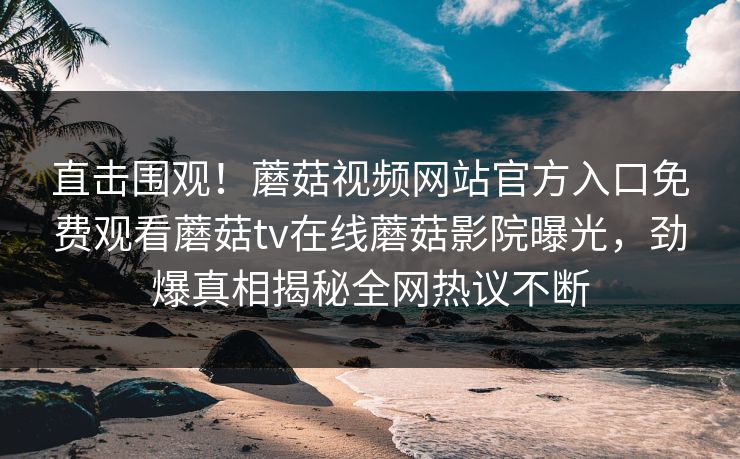 直击围观！蘑菇视频网站官方入口免费观看蘑菇tv在线蘑菇影院曝光，劲爆真相揭秘全网热议不断