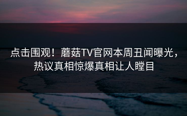 点击围观！蘑菇TV官网本周丑闻曝光，热议真相惊爆真相让人瞠目