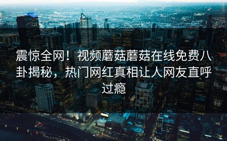 震惊全网！视频蘑菇蘑菇在线免费八卦揭秘，热门网红真相让人网友直呼过瘾