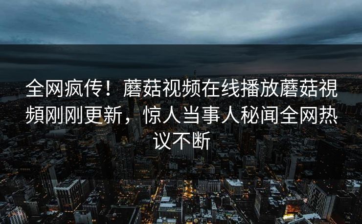 全网疯传！蘑菇视频在线播放蘑菇視頻刚刚更新，惊人当事人秘闻全网热议不断