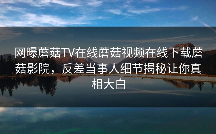 网曝蘑菇TV在线蘑菇视频在线下载蘑菇影院，反差当事人细节揭秘让你真相大白