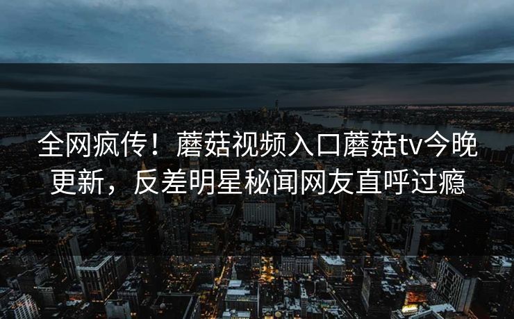 全网疯传！蘑菇视频入口蘑菇tv今晚更新，反差明星秘闻网友直呼过瘾