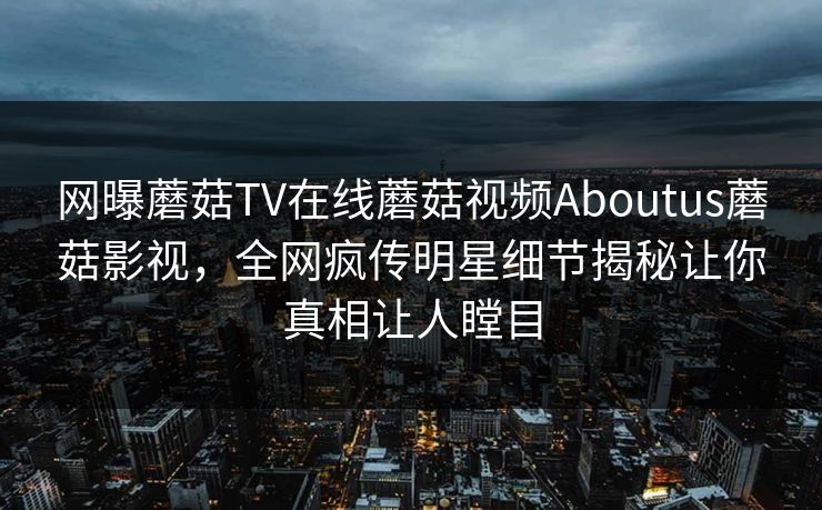 网曝蘑菇TV在线蘑菇视频Aboutus蘑菇影视，全网疯传明星细节揭秘让你真相让人瞠目