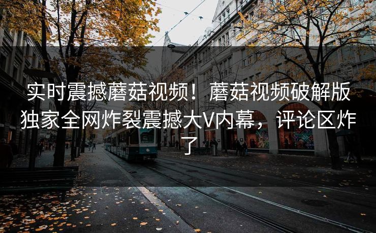 实时震撼蘑菇视频！蘑菇视频破解版独家全网炸裂震撼大V内幕，评论区炸了