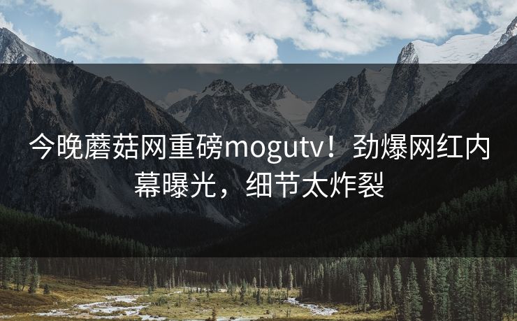 今晚蘑菇网重磅mogutv！劲爆网红内幕曝光，细节太炸裂