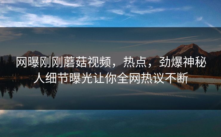 网曝刚刚蘑菇视频，热点，劲爆神秘人细节曝光让你全网热议不断