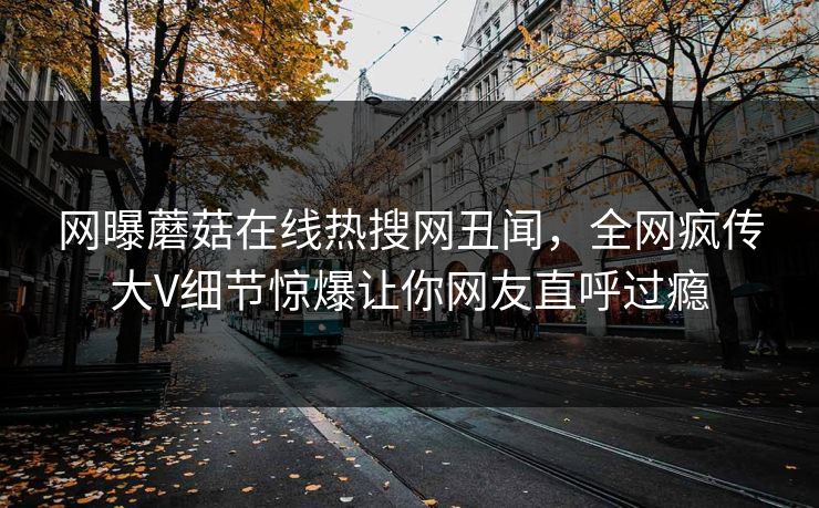 网曝蘑菇在线热搜网丑闻，全网疯传大V细节惊爆让你网友直呼过瘾