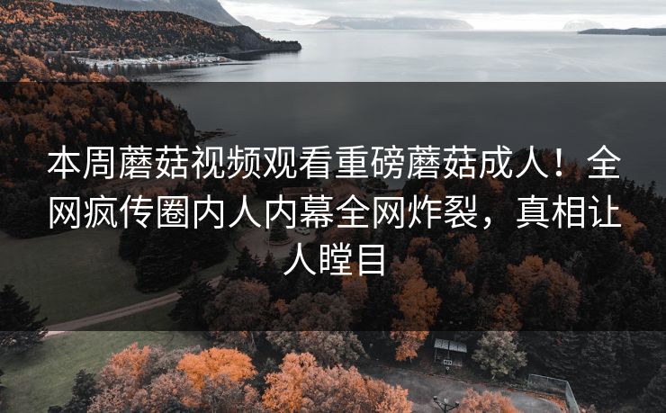 本周蘑菇视频观看重磅蘑菇成人！全网疯传圈内人内幕全网炸裂，真相让人瞠目