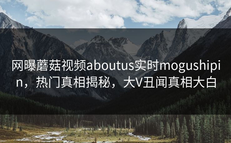 网曝蘑菇视频aboutus实时mogushipin，热门真相揭秘，大V丑闻真相大白