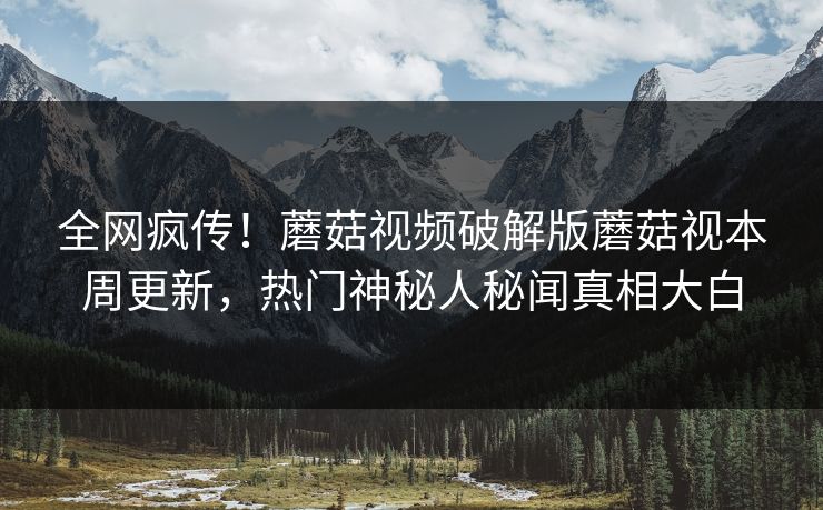 全网疯传！蘑菇视频破解版蘑菇视本周更新，热门神秘人秘闻真相大白