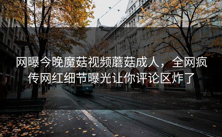 网曝今晚魔菇视频蘑菇成人，全网疯传网红细节曝光让你评论区炸了