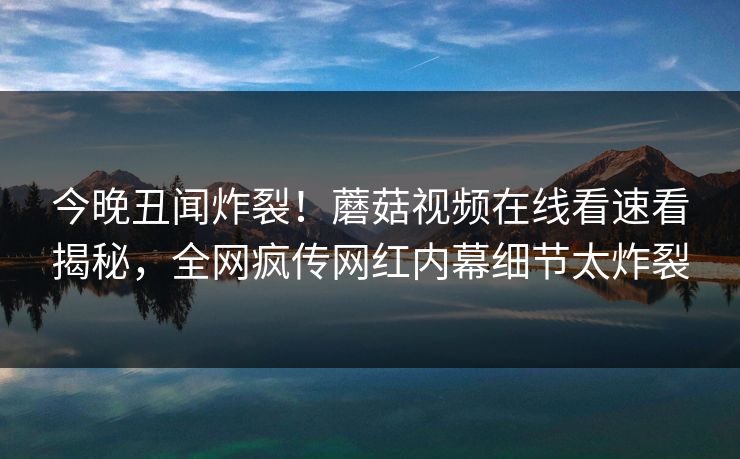 今晚丑闻炸裂！蘑菇视频在线看速看揭秘，全网疯传网红内幕细节太炸裂