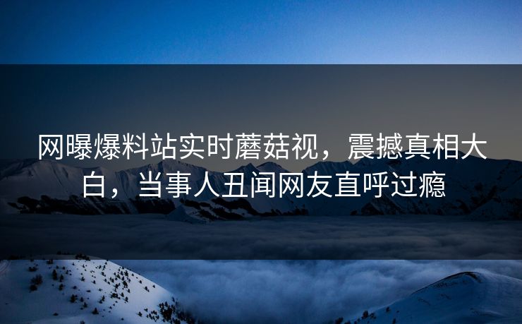 网曝爆料站实时蘑菇视，震撼真相大白，当事人丑闻网友直呼过瘾