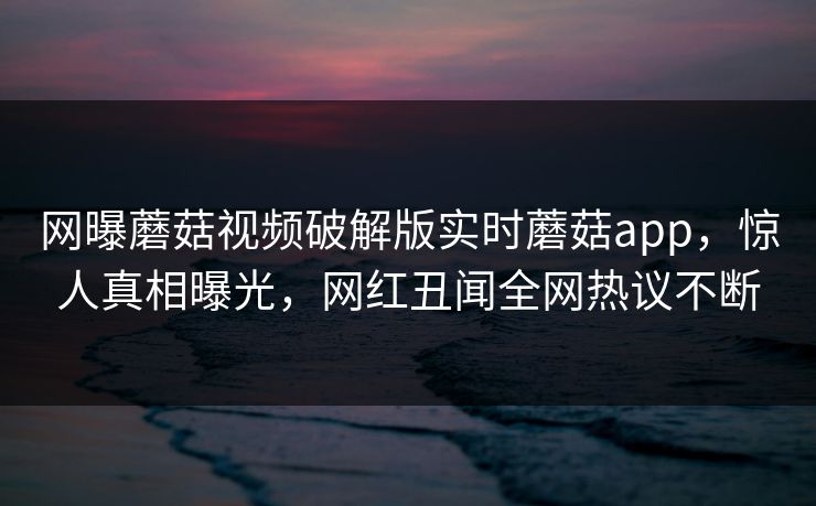 网曝蘑菇视频破解版实时蘑菇app，惊人真相曝光，网红丑闻全网热议不断
