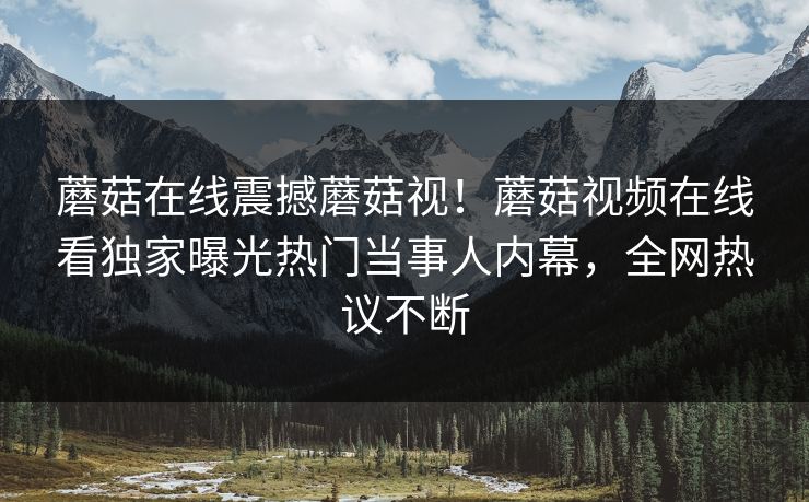 蘑菇在线震撼蘑菇视！蘑菇视频在线看独家曝光热门当事人内幕，全网热议不断