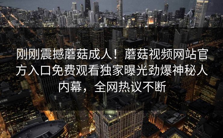 刚刚震撼蘑菇成人！蘑菇视频网站官方入口免费观看独家曝光劲爆神秘人内幕，全网热议不断