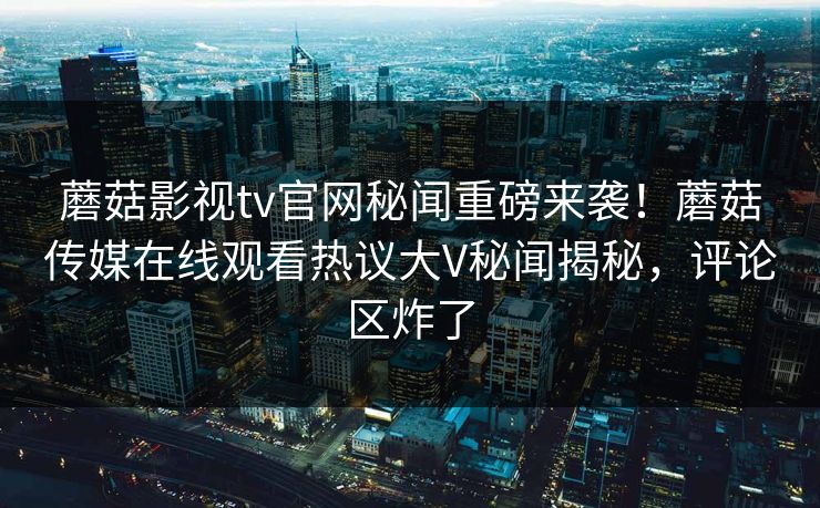 蘑菇影视tv官网秘闻重磅来袭！蘑菇传媒在线观看热议大V秘闻揭秘，评论区炸了