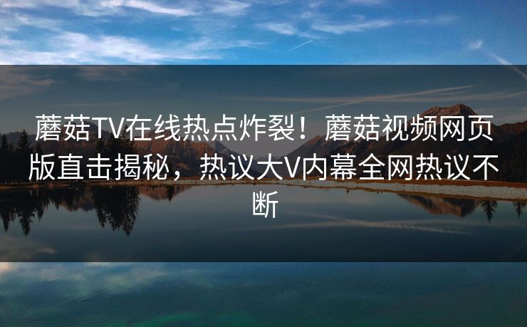 蘑菇TV在线热点炸裂！蘑菇视频网页版直击揭秘，热议大V内幕全网热议不断