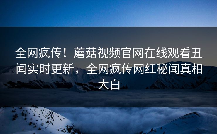 全网疯传！蘑菇视频官网在线观看丑闻实时更新，全网疯传网红秘闻真相大白