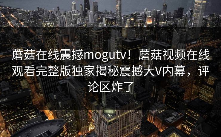 蘑菇在线震撼mogutv！蘑菇视频在线观看完整版独家揭秘震撼大V内幕，评论区炸了