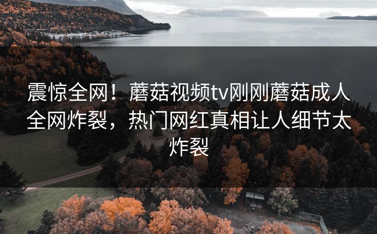 震惊全网！蘑菇视频tv刚刚蘑菇成人全网炸裂，热门网红真相让人细节太炸裂