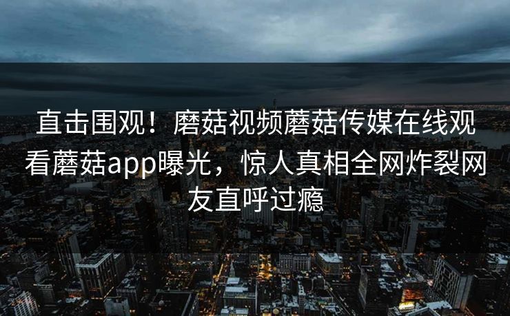 直击围观！磨菇视频蘑菇传媒在线观看蘑菇app曝光，惊人真相全网炸裂网友直呼过瘾