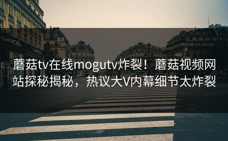 蘑菇tv在线mogutv炸裂！蘑菇视频网站探秘揭秘，热议大V内幕细节太炸裂