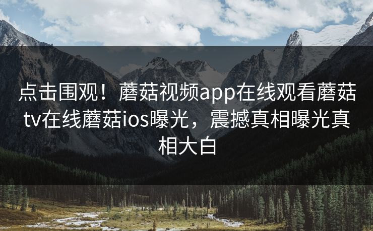 点击围观！蘑菇视频app在线观看蘑菇tv在线蘑菇ios曝光，震撼真相曝光真相大白